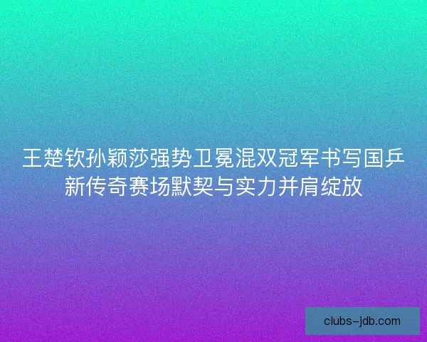 王楚钦孙颖莎强势卫冕混双冠军书写国乒新传奇赛场默契与实力并肩绽放