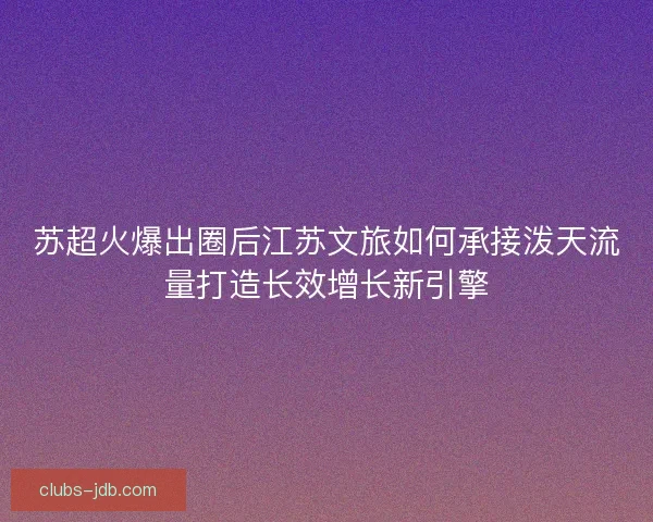 苏超火爆出圈后江苏文旅如何承接泼天流量打造长效增长新引擎