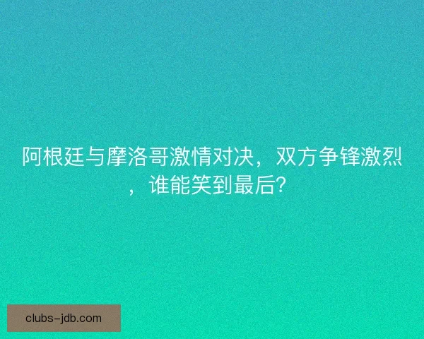 阿根廷与摩洛哥激情对决，双方争锋激烈，谁能笑到最后？
