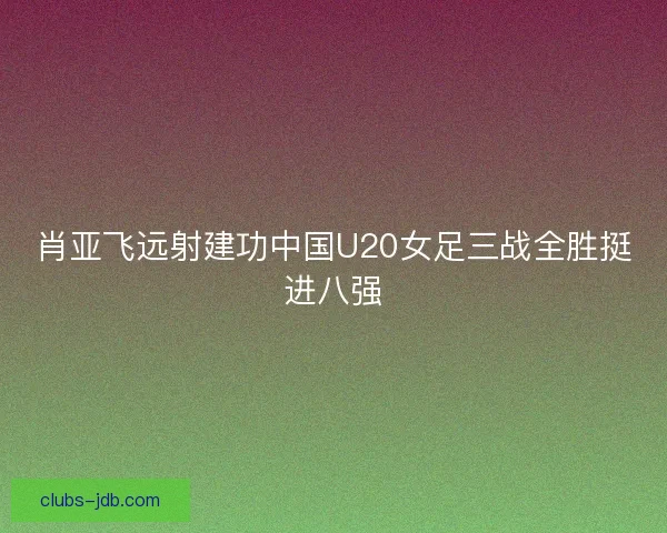 肖亚飞远射建功中国U20女足三战全胜挺进八强