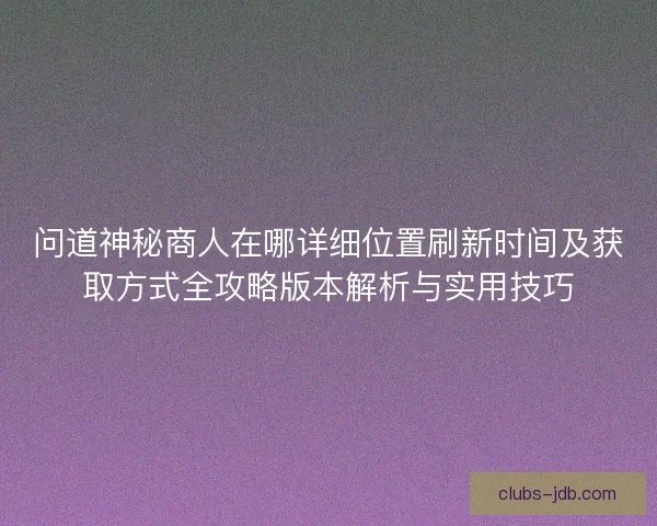 问道神秘商人在哪详细位置刷新时间及获取方式全攻略版本解析与实用技巧