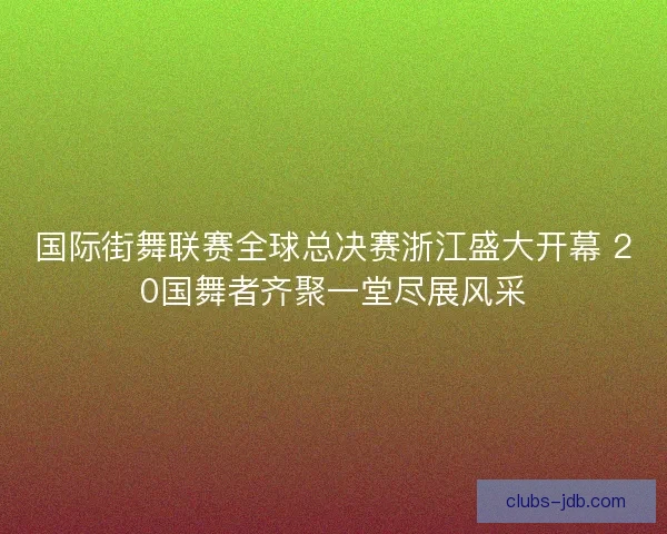 国际街舞联赛全球总决赛浙江盛大开幕 20国舞者齐聚一堂尽展风采