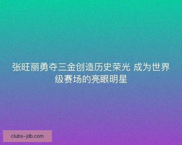 张旺丽勇夺三金创造历史荣光 成为世界级赛场的亮眼明星