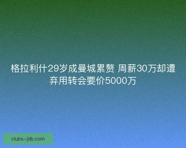 格拉利什29岁成曼城累赘 周薪30万却遭弃用转会要价5000万
