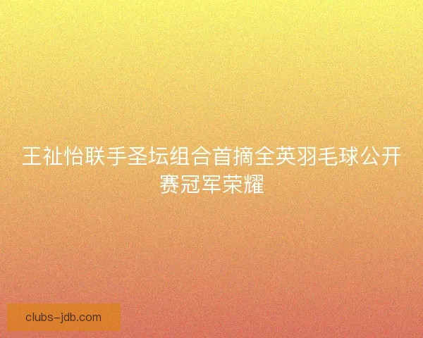 王祉怡联手圣坛组合首摘全英羽毛球公开赛冠军荣耀