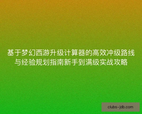 基于梦幻西游升级计算器的高效冲级路线与经验规划指南新手到满级实战攻略