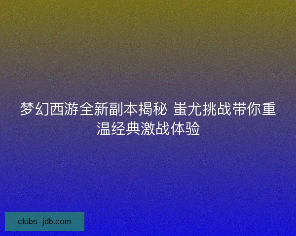梦幻西游全新副本揭秘 蚩尤挑战带你重温经典激战体验