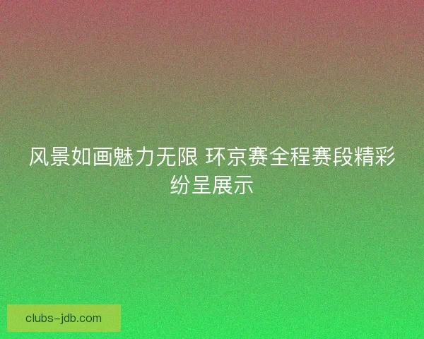 风景如画魅力无限 环京赛全程赛段精彩纷呈展示 风景如画魅力无限 环京赛全程赛段精彩纷呈展示