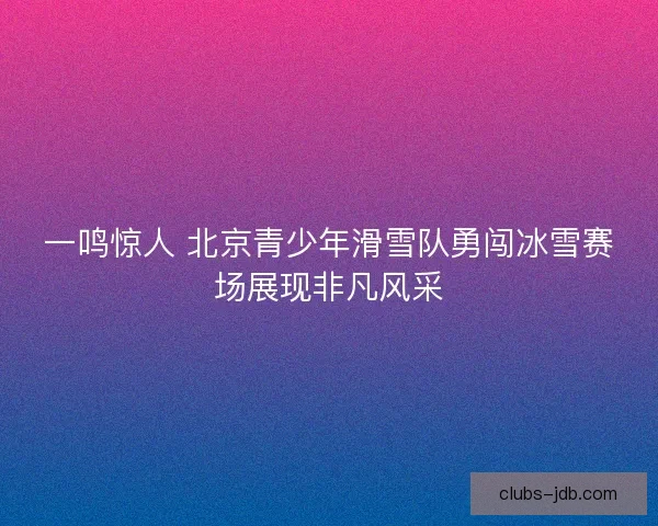 一鸣惊人 北京青少年滑雪队勇闯冰雪赛场展现非凡风采