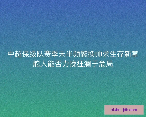 中超保级队赛季未半频繁换帅求生存新掌舵人能否力挽狂澜于危局